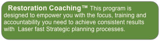 Restoration Coaching™ This program is designed to empower you with the focus, training and accountability you need to achieve consistent results  with  Laser fast Strategic planning processes.