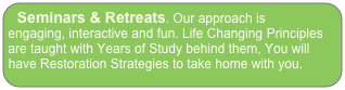 Seminars & Retreats. Our approach is  engaging, interactive and fun. Life Changing Principles are taught with Years of Study behind them, You will have Restoration Strategies to take home with you.
