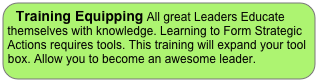 Training Equipping All great Leaders Educate themselves with knowledge. Learning to Form Strategic 
Actions requires tools. This training will expand your tool box. Allow you to become an awesome leader.

