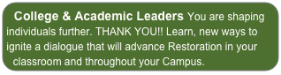 College & Academic Leaders You are shaping individuals further. THANK YOU!! Learn, new ways to ignite a dialogue that will advance Restoration in your classroom and throughout your Campus.