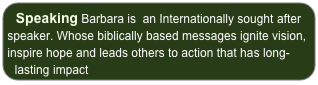 Speaking Barbara is  an Internationally sought after speaker. Whose biblically based messages ignite vision, inspire hope and leads others to action that has long-lasting impact
