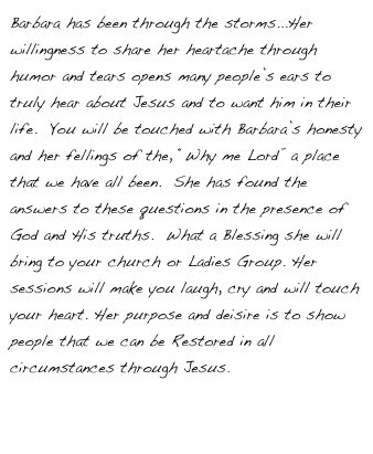 Barbara has been through the storms...Her willingness to share her heartache through humor and tears opens many people’s ears to truly hear about Jesus and to want him in their life.  You will be touched with Barbara’s honesty and her fellings of the, “Why me Lord” a place that we have all been.  She has found the answers to these questions in the presence of God and His truths.  What a Blessing she will bring to your church or Ladies Group. Her sessions will make you laugh, cry and will touch your heart. Her purpose and deisire is to show people that we can be Restored in all circumstances through Jesus.

Click Here if You Would like Info to Book Her for Your Next Event